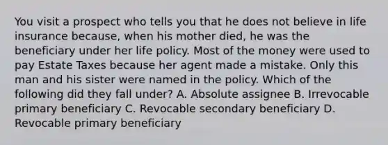 You visit a prospect who tells you that he does not believe in life insurance because, when his mother died, he was the beneficiary under her life policy. Most of the money were used to pay Estate Taxes because her agent made a mistake. Only this man and his sister were named in the policy. Which of the following did they fall under? A. Absolute assignee B. Irrevocable primary beneficiary C. Revocable secondary beneficiary D. Revocable primary beneficiary