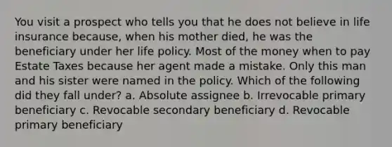 You visit a prospect who tells you that he does not believe in life insurance because, when his mother died, he was the beneficiary under her life policy. Most of the money when to pay Estate Taxes because her agent made a mistake. Only this man and his sister were named in the policy. Which of the following did they fall under? a. Absolute assignee b. Irrevocable primary beneficiary c. Revocable secondary beneficiary d. Revocable primary beneficiary