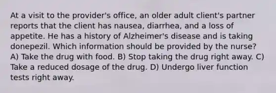 At a visit to the provider's office, an older adult client's partner reports that the client has nausea, diarrhea, and a loss of appetite. He has a history of Alzheimer's disease and is taking donepezil. Which information should be provided by the nurse? A) Take the drug with food. B) Stop taking the drug right away. C) Take a reduced dosage of the drug. D) Undergo liver function tests right away.