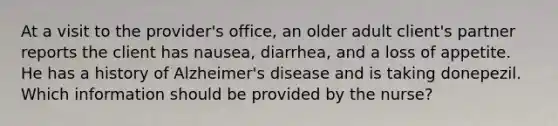 At a visit to the provider's office, an older adult client's partner reports the client has nausea, diarrhea, and a loss of appetite. He has a history of Alzheimer's disease and is taking donepezil. Which information should be provided by the nurse?