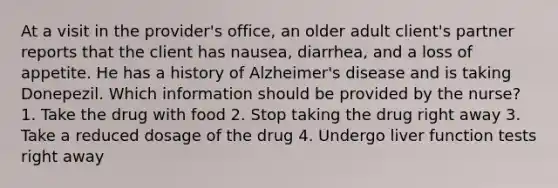 At a visit in the provider's office, an older adult client's partner reports that the client has nausea, diarrhea, and a loss of appetite. He has a history of Alzheimer's disease and is taking Donepezil. Which information should be provided by the nurse? 1. Take the drug with food 2. Stop taking the drug right away 3. Take a reduced dosage of the drug 4. Undergo liver function tests right away