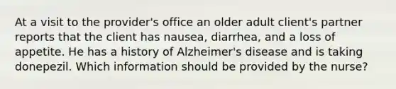 At a visit to the provider's office an older adult client's partner reports that the client has nausea, diarrhea, and a loss of appetite. He has a history of Alzheimer's disease and is taking donepezil. Which information should be provided by the nurse?