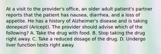 At a visit to the provider's office, an older adult patient's partner reports that the patient has nausea, diarrhea, and a loss of appetite. He has a history of Alzheimer's disease and is taking donepezil (Aricept). The provider should advise which of the following? A. Take the drug with food. B. Stop taking the drug right away. C. Take a reduced dosage of the drug. D. ​Undergo liver function tests right away.