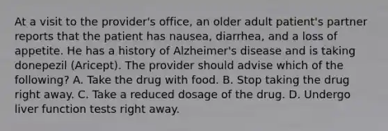 At a visit to the provider's office, an older adult patient's partner reports that the patient has nausea, diarrhea, and a loss of appetite. He has a history of Alzheimer's disease and is taking donepezil (Aricept). The provider should advise which of the following? A. Take the drug with food. ​B. Stop taking the drug right away. ​C. Take a reduced dosage of the drug. ​D. Undergo liver function tests right away.