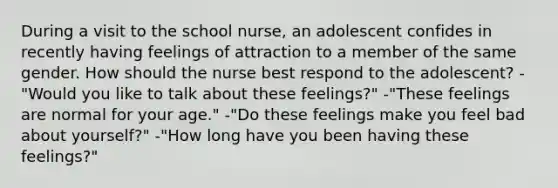 During a visit to the school nurse, an adolescent confides in recently having feelings of attraction to a member of the same gender. How should the nurse best respond to the adolescent? -"Would you like to talk about these feelings?" -"These feelings are normal for your age." -"Do these feelings make you feel bad about yourself?" -"How long have you been having these feelings?"