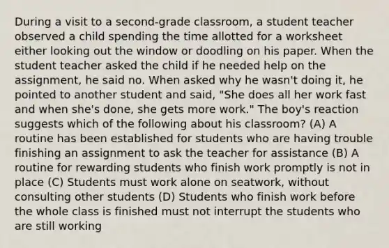 During a visit to a second-grade classroom, a student teacher observed a child spending the time allotted for a worksheet either looking out the window or doodling on his paper. When the student teacher asked the child if he needed help on the assignment, he said no. When asked why he wasn't doing it, he pointed to another student and said, "She does all her work fast and when she's done, she gets more work." The boy's reaction suggests which of the following about his classroom? (A) A routine has been established for students who are having trouble finishing an assignment to ask the teacher for assistance (B) A routine for rewarding students who finish work promptly is not in place (C) Students must work alone on seatwork, without consulting other students (D) Students who finish work before the whole class is finished must not interrupt the students who are still working