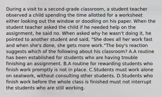 During a visit to a second-grade classroom, a student teacher observed a child spending the time allotted for a worksheet either looking out the window or doodling on his paper. When the student teacher asked the child if he needed help on the assignment, he said no. When asked why he wasn't doing it, he pointed to another student and said, "She does all her work fast and when she's done, she gets more work."The boy's reaction suggests which of the following about his classroom? A.A routine has been established for students who are having trouble finishing an assignment. B.A routine for rewarding students who finish work promptly is not in place. C.Students must work alone on seatwork, without consulting other students. D.Students who finish work before the whole class is finished must not interrupt the students who are still working.