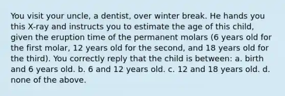 You visit your uncle, a dentist, over winter break. He hands you this X-ray and instructs you to estimate the age of this child, given the eruption time of the permanent molars (6 years old for the first molar, 12 years old for the second, and 18 years old for the third). You correctly reply that the child is between: a. birth and 6 years old. b. 6 and 12 years old. c. 12 and 18 years old. d. none of the above.