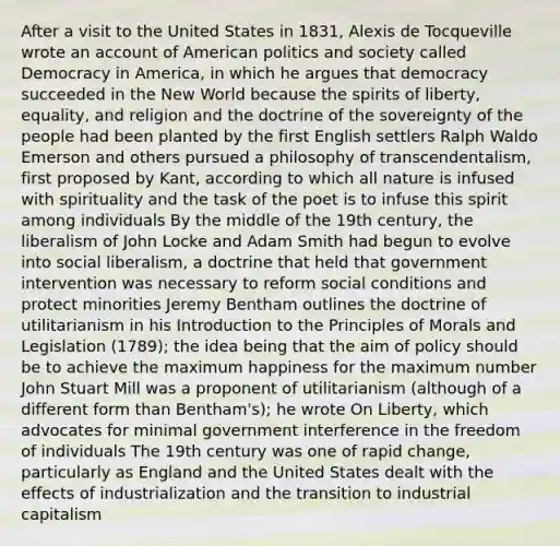 After a visit to the United States in 1831, Alexis de Tocqueville wrote an account of American politics and society called Democracy in America, in which he argues that democracy succeeded in the New World because the spirits of liberty, equality, and religion and the doctrine of the sovereignty of the people had been planted by the first English settlers Ralph Waldo Emerson and others pursued a philosophy of transcendentalism, first proposed by Kant, according to which all nature is infused with spirituality and the task of the poet is to infuse this spirit among individuals By the middle of the 19th century, the liberalism of John Locke and Adam Smith had begun to evolve into social liberalism, a doctrine that held that government intervention was necessary to reform social conditions and protect minorities Jeremy Bentham outlines the doctrine of utilitarianism in his <a href='https://www.questionai.com/knowledge/k1dm0KB3Nv-introduction-to-the' class='anchor-knowledge'>introduction to the</a> Principles of Morals and Legislation (1789); the idea being that the aim of policy should be to achieve the maximum happiness for the maximum number John Stuart Mill was a proponent of utilitarianism (although of a different form than Bentham's); he wrote On Liberty, which advocates for minimal government interference in the freedom of individuals The 19th century was one of rapid change, particularly as England and the United States dealt with the effects of industrialization and the transition to industrial capitalism