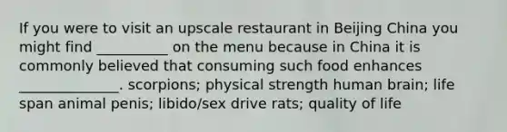 If you were to visit an upscale restaurant in Beijing China you might find __________ on the menu because in China it is commonly believed that consuming such food enhances ______________. scorpions; physical strength human brain; life span animal penis; libido/sex drive rats; quality of life