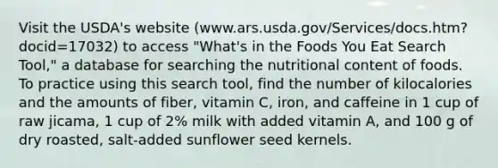 Visit the USDA's website (www.ars.usda.gov/Services/docs.htm?docid=17032) to access "What's in the Foods You Eat Search Tool," a database for searching the nutritional content of foods. To practice using this search tool, find the number of kilocalories and the amounts of fiber, vitamin C, iron, and caffeine in 1 cup of raw jicama, 1 cup of 2% milk with added vitamin A, and 100 g of dry roasted, salt-added sunflower seed kernels.