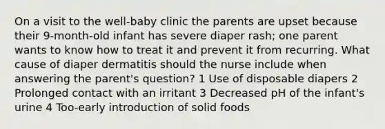 On a visit to the well-baby clinic the parents are upset because their 9-month-old infant has severe diaper rash; one parent wants to know how to treat it and prevent it from recurring. What cause of diaper dermatitis should the nurse include when answering the parent's question? 1 Use of disposable diapers 2 Prolonged contact with an irritant 3 Decreased pH of the infant's urine 4 Too-early introduction of solid foods