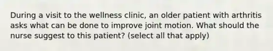 During a visit to the wellness clinic, an older patient with arthritis asks what can be done to improve joint motion. What should the nurse suggest to this patient? (select all that apply)