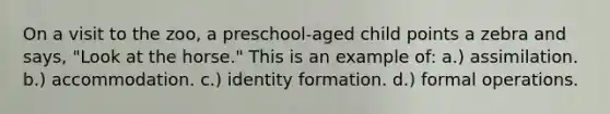 On a visit to the zoo, a preschool-aged child points a zebra and says, "Look at the horse." This is an example of: a.) assimilation. b.) accommodation. c.) identity formation. d.) formal operations.