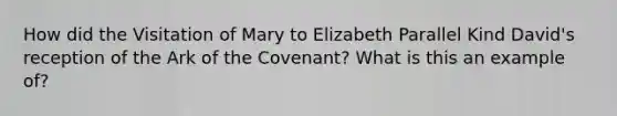 How did the Visitation of Mary to Elizabeth Parallel Kind David's reception of the Ark of the Covenant? What is this an example of?