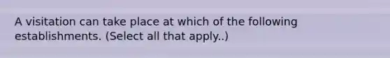 A visitation can take place at which of the following establishments. (Select all that apply..)