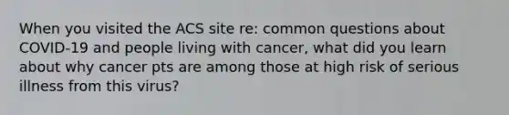 When you visited the ACS site re: common questions about COVID-19 and people living with cancer, what did you learn about why cancer pts are among those at high risk of serious illness from this virus?