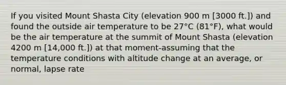 If you visited Mount Shasta City (elevation 900 m [3000 ft.]) and found the outside air temperature to be 27°C (81°F), what would be the air temperature at the summit of Mount Shasta (elevation 4200 m [14,000 ft.]) at that moment-assuming that the temperature conditions with altitude change at an average, or normal, lapse rate