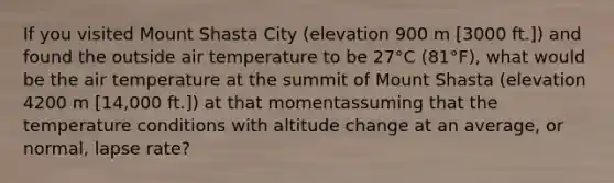 If you visited Mount Shasta City (elevation 900 m [3000 ft.]) and found the outside air temperature to be 27°C (81°F), what would be the air temperature at the summit of Mount Shasta (elevation 4200 m [14,000 ft.]) at that momentassuming that the temperature conditions with altitude change at an average, or normal, lapse rate?