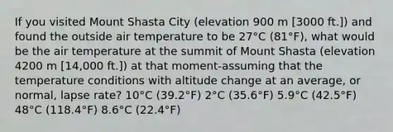 If you visited Mount Shasta City (elevation 900 m [3000 ft.]) and found the outside air temperature to be 27°C (81°F), what would be the air temperature at the summit of Mount Shasta (elevation 4200 m [14,000 ft.]) at that moment-assuming that the temperature conditions with altitude change at an average, or normal, lapse rate? 10°C (39.2°F) 2°C (35.6°F) 5.9°C (42.5°F) 48°C (118.4°F) 8.6°C (22.4°F)