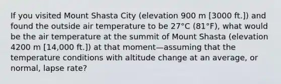 If you visited Mount Shasta City (elevation 900 m [3000 ft.]) and found the outside air temperature to be 27°C (81°F), what would be the air temperature at the summit of Mount Shasta (elevation 4200 m [14,000 ft.]) at that moment—assuming that the temperature conditions with altitude change at an average, or normal, lapse rate?