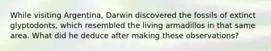 While visiting Argentina, Darwin discovered the fossils of extinct glyptodonts, which resembled the living armadillos in that same area. What did he deduce after making these observations?