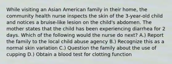 While visiting an Asian American family in their home, the community health nurse inspects the skin of the 3-year-old child and notices a bruise-like lesion on the child's abdomen. The mother states that the child has been experiencing diarrhea for 2 days. Which of the following would the nurse do next? A.) Report the family to the local child abuse agency B.) Recognize this as a normal skin variation C.) Question the family about the use of cupping D.) Obtain a blood test for clotting function