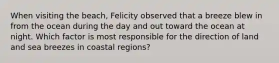 When visiting the beach, Felicity observed that a breeze blew in from the ocean during the day and out toward the ocean at night. Which factor is most responsible for the direction of land and sea breezes in coastal regions?