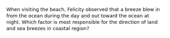 When visiting the beach, Felicity observed that a breeze blew in from the ocean during the day and out toward the ocean at night. Which factor is most responsible for the direction of land and sea breezes in coastal region?