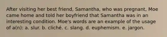 After visiting her best friend, Samantha, who was pregnant, Moe came home and told her boyfriend that Samantha was in an interesting condition. Moe's words are an example of the usage of a(n): a. slur. b. cliché. c. slang. d. euphemism. e. jargon.