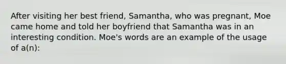 After visiting her best friend, Samantha, who was pregnant, Moe came home and told her boyfriend that Samantha was in an interesting condition. Moe's words are an example of the usage of a(n):