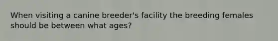 When visiting a canine breeder's facility the breeding females should be between what ages?