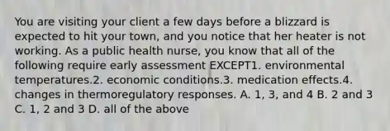 You are visiting your client a few days before a blizzard is expected to hit your town, and you notice that her heater is not working. As a public health nurse, you know that all of the following require early assessment EXCEPT1. environmental temperatures.2. economic conditions.3. medication effects.4. changes in thermoregulatory responses. A. 1, 3, and 4 B. 2 and 3 C. 1, 2 and 3 D. all of the above