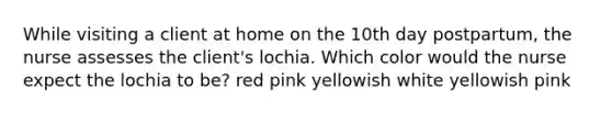 While visiting a client at home on the 10th day postpartum, the nurse assesses the client's lochia. Which color would the nurse expect the lochia to be? red pink yellowish white yellowish pink