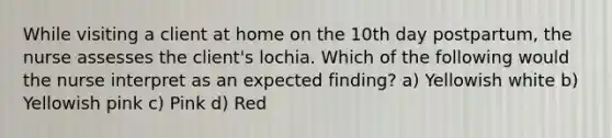 While visiting a client at home on the 10th day postpartum, the nurse assesses the client's lochia. Which of the following would the nurse interpret as an expected finding? a) Yellowish white b) Yellowish pink c) Pink d) Red