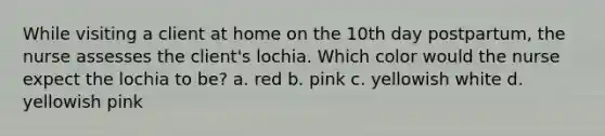 While visiting a client at home on the 10th day postpartum, the nurse assesses the client's lochia. Which color would the nurse expect the lochia to be? a. red b. pink c. yellowish white d. yellowish pink