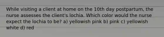 While visiting a client at home on the 10th day postpartum, the nurse assesses the client's lochia. Which color would the nurse expect the lochia to be? a) yellowish pink b) pink c) yellowish white d) red