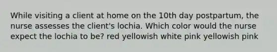 While visiting a client at home on the 10th day postpartum, the nurse assesses the client's lochia. Which color would the nurse expect the lochia to be? red yellowish white pink yellowish pink