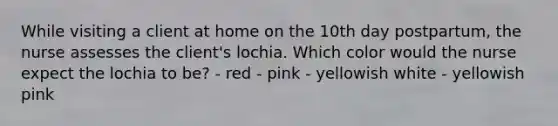 While visiting a client at home on the 10th day postpartum, the nurse assesses the client's lochia. Which color would the nurse expect the lochia to be? - red - pink - yellowish white - yellowish pink