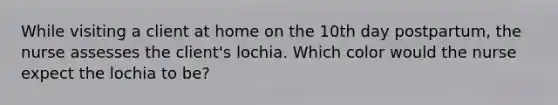 While visiting a client at home on the 10th day postpartum, the nurse assesses the client's lochia. Which color would the nurse expect the lochia to be?