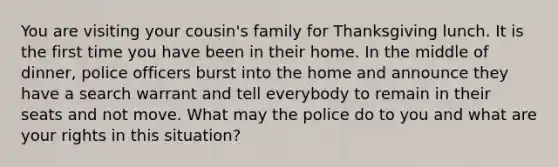 You are visiting your cousin's family for Thanksgiving lunch. It is the first time you have been in their home. In the middle of dinner, police officers burst into the home and announce they have a search warrant and tell everybody to remain in their seats and not move. What may the police do to you and what are your rights in this situation?