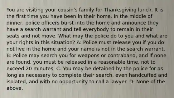 You are visiting your cousin's family for Thanksgiving lunch. It is the first time you have been in their home. In the middle of dinner, police officers burst into the home and announce they have a search warrant and tell everybody to remain in their seats and not move. What may the police do to you and what are your rights in this situation? A: Police must release you if you do not live in the home and your name is not in the search warrant. B: Police may search you for weapons or contraband, and if none are found, you must be released in a reasonable time, not to exceed 20 minutes. C: You may be detained by the police for as long as necessary to complete their search, even handcuffed and isolated, and with no opportunity to call a lawyer. D: None of the above.