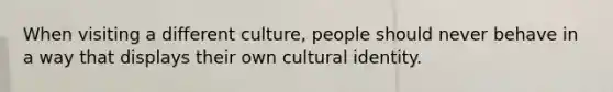 When visiting a different culture, people should never behave in a way that displays their own cultural identity.