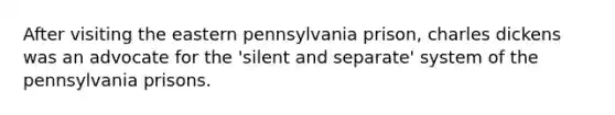 After visiting the eastern pennsylvania prison, charles dickens was an advocate for the 'silent and separate' system of the pennsylvania prisons.