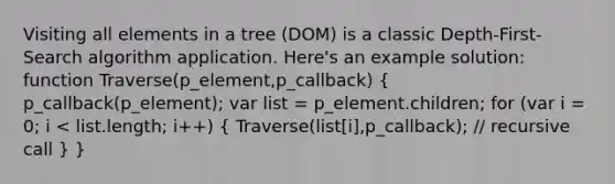 Visiting all elements in a tree (DOM) is a classic Depth-First-Search algorithm application. Here's an example solution: function Traverse(p_element,p_callback) ( p_callback(p_element); var list = p_element.children; for (var i = 0; i < list.length; i++) { Traverse(list[i],p_callback); // recursive call ) }