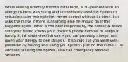 While visiting a family friend's rural farm, a 30-year-old with an allergy to bees was stung and immediately used his EpiPen to self-administer epinephrine. He recovered without incident, but asks the nurse if there is anything else he should do if this happens again. What is the best response by the nurse? A. Make sure your friend knows your doctor's phone number or keeps it handy B. I'd avoid shellfish since you are probably allergic to it given your allergy to bee stings C. It sounds like you were well-prepared by having and using you EpiPen - just do the same D. In addition to using the EpiPen, also call Emergency Medical Services