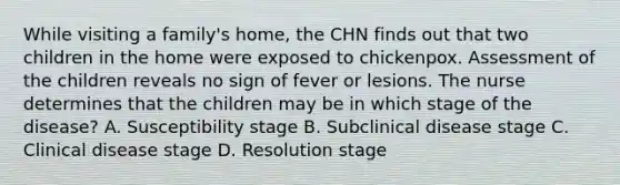 While visiting a family's home, the CHN finds out that two children in the home were exposed to chickenpox. Assessment of the children reveals no sign of fever or lesions. The nurse determines that the children may be in which stage of the disease? A. Susceptibility stage B. Subclinical disease stage C. Clinical disease stage D. Resolution stage