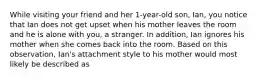 While visiting your friend and her 1-year-old son, Ian, you notice that Ian does not get upset when his mother leaves the room and he is alone with you, a stranger. In addition, Ian ignores his mother when she comes back into the room. Based on this observation, Ian's attachment style to his mother would most likely be described as