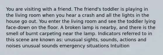 You are visiting with a friend. The friend's toddler is playing in the living room when you hear a crash and all the lights in the house go out. You enter the living room and see the toddler lying face-down on the floor. A broken lamp is nearby, and there is the smell of burnt carpeting near the lamp. Indicators referred to in this scene are known as: unusual sights, sounds, actions and noises unusual sounds emergency situations Intuition