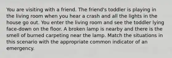 You are visiting with a friend. The friend's toddler is playing in the living room when you hear a crash and all the lights in the house go out. You enter the living room and see the toddler lying face-down on the floor. A broken lamp is nearby and there is the smell of burned carpeting near the lamp. Match the situations in this scenario with the appropriate common indicator of an emergency.